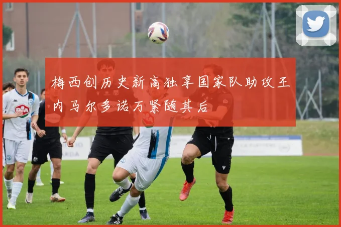 梅西创历史新高独享国家队助攻王内马尔多诺万紧随其后