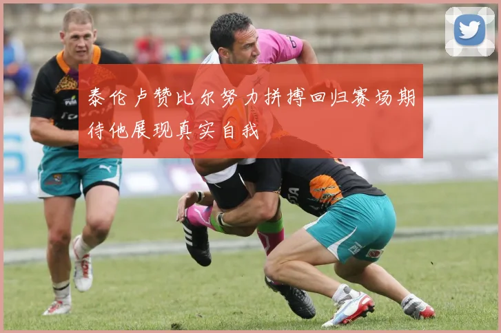 泰伦卢赞比尔努力拼搏回归赛场期待他展现真实自我