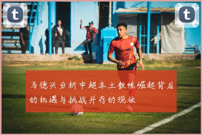 马德兴分析中超本土教练崛起背后的机遇与挑战并存的现状