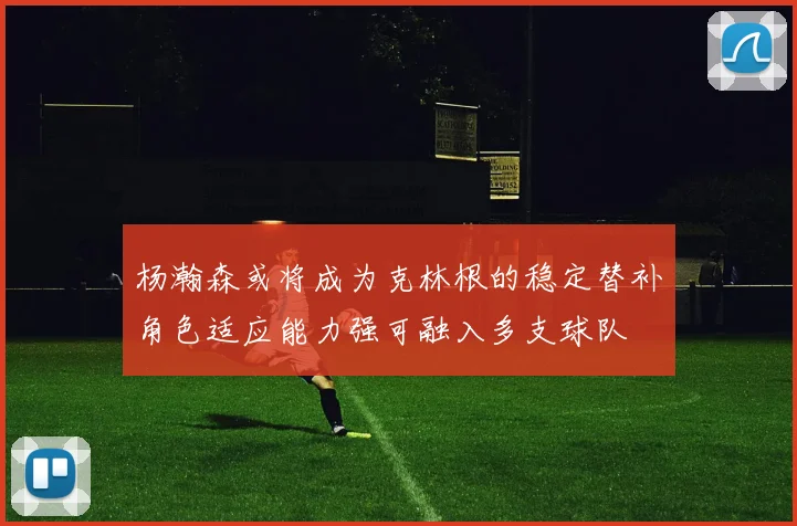 杨瀚森或将成为克林根的稳定替补角色适应能力强可融入多支球队
