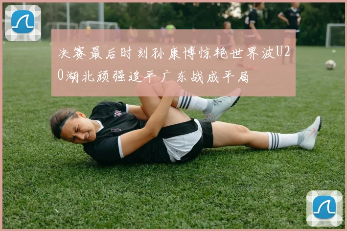 决赛最后时刻孙康博惊艳世界波U20湖北顽强追平广东战成平局