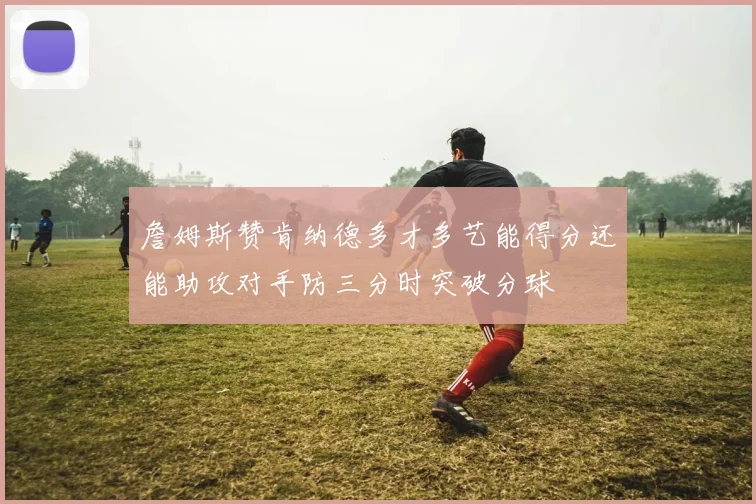 詹姆斯赞肯纳德多才多艺能得分还能助攻对手防三分时突破分球
