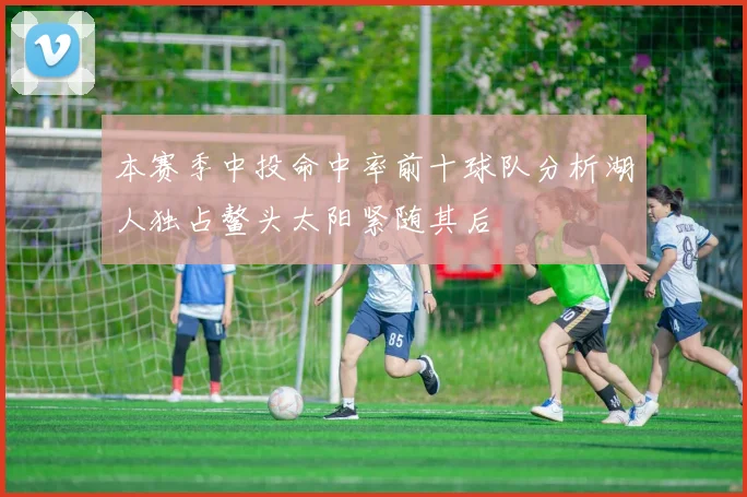 本赛季中投命中率前十球队分析湖人独占鳌头太阳紧随其后
