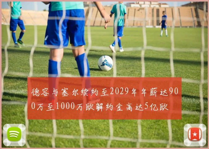 德容与塞尔续约至2029年年薪达900万至1000万欧解约金高达5亿欧