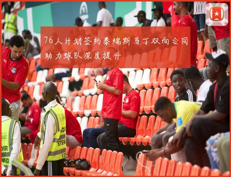 76人计划签约泰瑞斯马丁双向合同助力球队深度提升