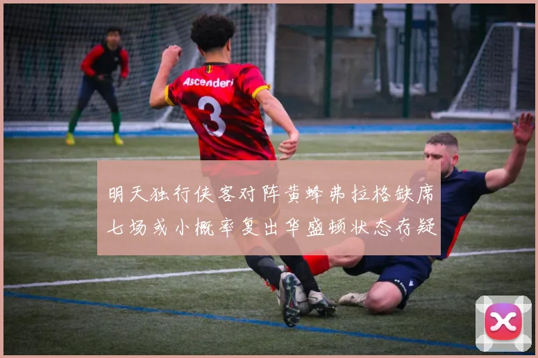 明天独行侠客对阵黄蜂弗拉格缺席七场或小概率复出华盛顿状态存疑