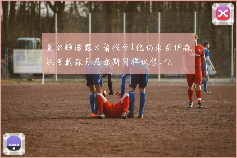 费尔顿透露火箭报价1亿仍未获伊森认可戴森丹尼尔斯同样仅值1亿