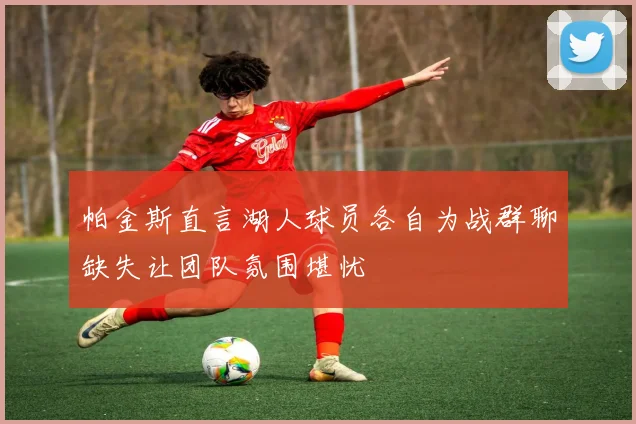 帕金斯直言湖人球员各自为战群聊缺失让团队氛围堪忧