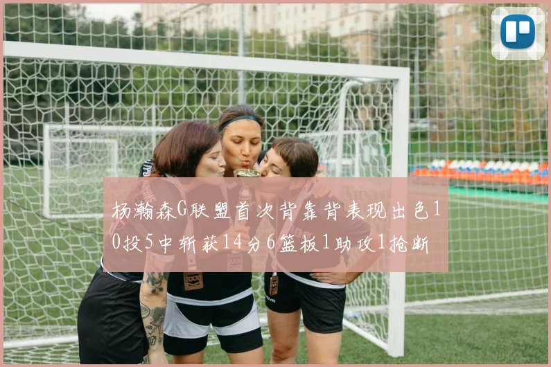 杨瀚森G联盟首次背靠背表现出色10投5中斩获14分6篮板1助攻1抢断