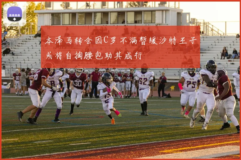 本泽马转会因C罗不满暂缓沙特王子或将自掏腰包助其成行
