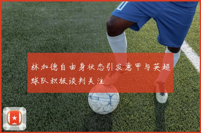 林加德自由身状态引发意甲与英超球队积极谈判关注