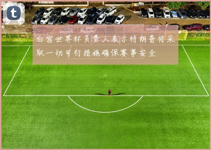 白宫世界杯负责人表示特朗普将采取一切可行措施确保赛事安全