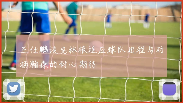 王仕鹏谈克林根适应球队进程与对杨瀚森的耐心期待