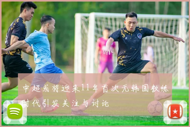 中超或将迎来11年首次无韩国教练时代引发关注与讨论