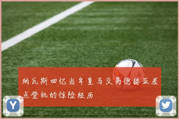 纳瓦斯回忆当年皇马交易德赫亚差点登机的惊险经历