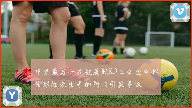 申京最后一攻被质疑KD三分全中却传球给未出手的阿门引发争议