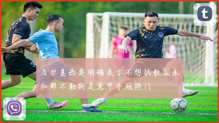 马尔基西奥明确表示不想执教国米和那不勒斯是意甲夺冠热门