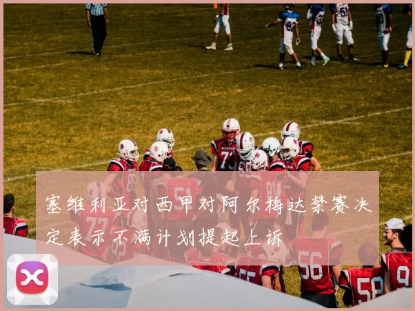 塞维利亚对西甲对阿尔梅达禁赛决定表示不满计划提起上诉