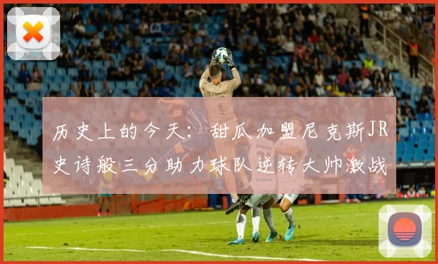 历史上的今天：甜瓜加盟尼克斯JR史诗般三分助力球队逆转大帅激战指环王